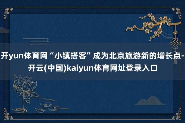 开yun体育网“小镇搭客”成为北京旅游新的增长点-开云(中国)kaiyun体育网址登录入口