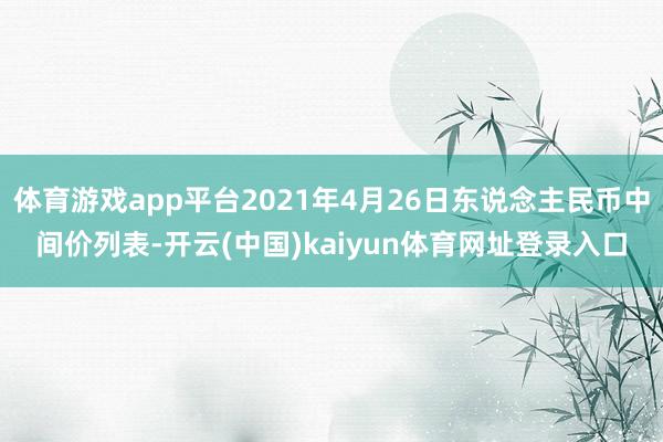 体育游戏app平台2021年4月26日东说念主民币中间价列表-开云(中国)kaiyun体育网址登录入口